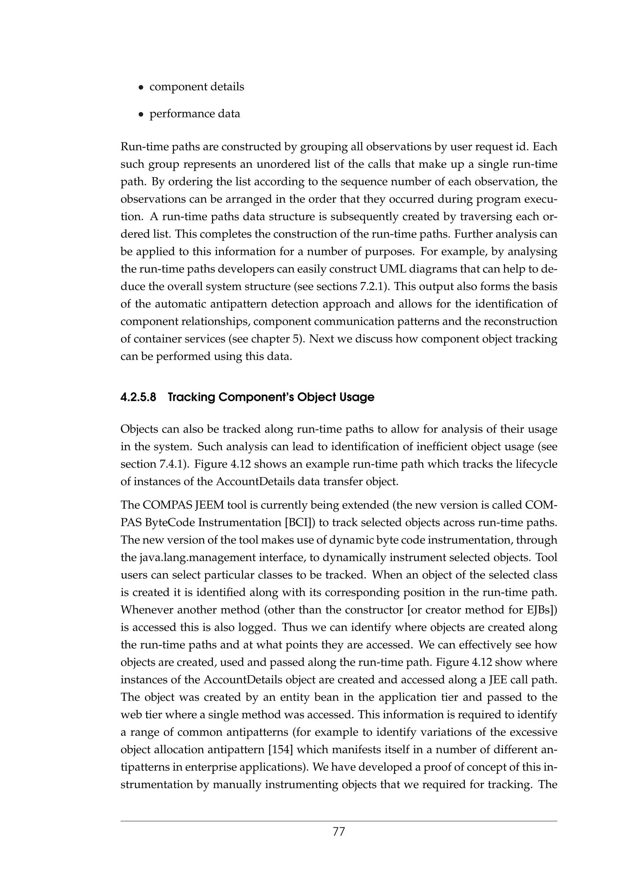• component details
• performance data
Run-time paths are constructed by grouping all observations by user request id. Each
such group represents an unordered list of the calls that make up a single run-time
path. By ordering the list according to the sequence number of each observation, the
observations can be arranged in the order that they occurred during program execu-
tion. A run-time paths data structure is subsequently created by traversing each or-
dered list. This completes the construction of the run-time paths. Further analysis can
be applied to this information for a number of purposes. For example, by analysing
the run-time paths developers can easily construct UML diagrams that can help to de-
duce the overall system structure (see sections 7.2.1). This output also forms the basis
of the automatic antipattern detection approach and allows for the identiﬁcation of
component relationships, component communication patterns and the reconstruction
of container services (see chapter 5). Next we discuss how component object tracking
can be performed using this data.
4.2.5.8 Tracking Component’s Object Usage
Objects can also be tracked along run-time paths to allow for analysis of their usage
in the system. Such analysis can lead to identiﬁcation of inefﬁcient object usage (see
section 7.4.1). Figure 4.12 shows an example run-time path which tracks the lifecycle
of instances of the AccountDetails data transfer object.
The COMPAS JEEM tool is currently being extended (the new version is called COM-
PAS ByteCode Instrumentation [BCI]) to track selected objects across run-time paths.
The new version of the tool makes use of dynamic byte code instrumentation, through
the java.lang.management interface, to dynamically instrument selected objects. Tool
users can select particular classes to be tracked. When an object of the selected class
is created it is identiﬁed along with its corresponding position in the run-time path.
Whenever another method (other than the constructor [or creator method for EJBs])
is accessed this is also logged. Thus we can identify where objects are created along
the run-time paths and at what points they are accessed. We can effectively see how
objects are created, used and passed along the run-time path. Figure 4.12 show where
instances of the AccountDetails object are created and accessed along a JEE call path.
The object was created by an entity bean in the application tier and passed to the
web tier where a single method was accessed. This information is required to identify
a range of common antipatterns (for example to identify variations of the excessive
object allocation antipattern [154] which manifests itself in a number of different an-
tipatterns in enterprise applications). We have developed a proof of concept of this in-
strumentation by manually instrumenting objects that we required for tracking. The
77
 