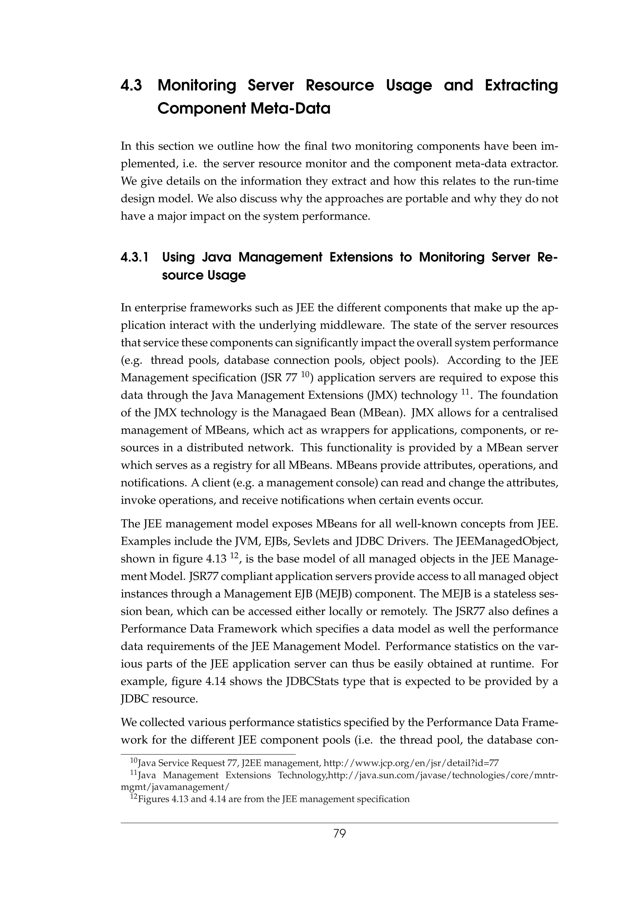 4.3 Monitoring Server Resource Usage and Extracting
Component Meta-Data
In this section we outline how the ﬁnal two monitoring components have been im-
plemented, i.e. the server resource monitor and the component meta-data extractor.
We give details on the information they extract and how this relates to the run-time
design model. We also discuss why the approaches are portable and why they do not
have a major impact on the system performance.
4.3.1 Using Java Management Extensions to Monitoring Server Re-
source Usage
In enterprise frameworks such as JEE the different components that make up the ap-
plication interact with the underlying middleware. The state of the server resources
that service these components can signiﬁcantly impact the overall system performance
(e.g. thread pools, database connection pools, object pools). According to the JEE
Management speciﬁcation (JSR 77 10) application servers are required to expose this
data through the Java Management Extensions (JMX) technology 11. The foundation
of the JMX technology is the Managaed Bean (MBean). JMX allows for a centralised
management of MBeans, which act as wrappers for applications, components, or re-
sources in a distributed network. This functionality is provided by a MBean server
which serves as a registry for all MBeans. MBeans provide attributes, operations, and
notiﬁcations. A client (e.g. a management console) can read and change the attributes,
invoke operations, and receive notiﬁcations when certain events occur.
The JEE management model exposes MBeans for all well-known concepts from JEE.
Examples include the JVM, EJBs, Sevlets and JDBC Drivers. The JEEManagedObject,
shown in ﬁgure 4.13 12, is the base model of all managed objects in the JEE Manage-
ment Model. JSR77 compliant application servers provide access to all managed object
instances through a Management EJB (MEJB) component. The MEJB is a stateless ses-
sion bean, which can be accessed either locally or remotely. The JSR77 also deﬁnes a
Performance Data Framework which speciﬁes a data model as well the performance
data requirements of the JEE Management Model. Performance statistics on the var-
ious parts of the JEE application server can thus be easily obtained at runtime. For
example, ﬁgure 4.14 shows the JDBCStats type that is expected to be provided by a
JDBC resource.
We collected various performance statistics speciﬁed by the Performance Data Frame-
work for the different JEE component pools (i.e. the thread pool, the database con-
10Java Service Request 77, J2EE management, http://www.jcp.org/en/jsr/detail?id=77
11Java Management Extensions Technology,http://java.sun.com/javase/technologies/core/mntr-
mgmt/javamanagement/
12Figures 4.13 and 4.14 are from the JEE management speciﬁcation
79
 