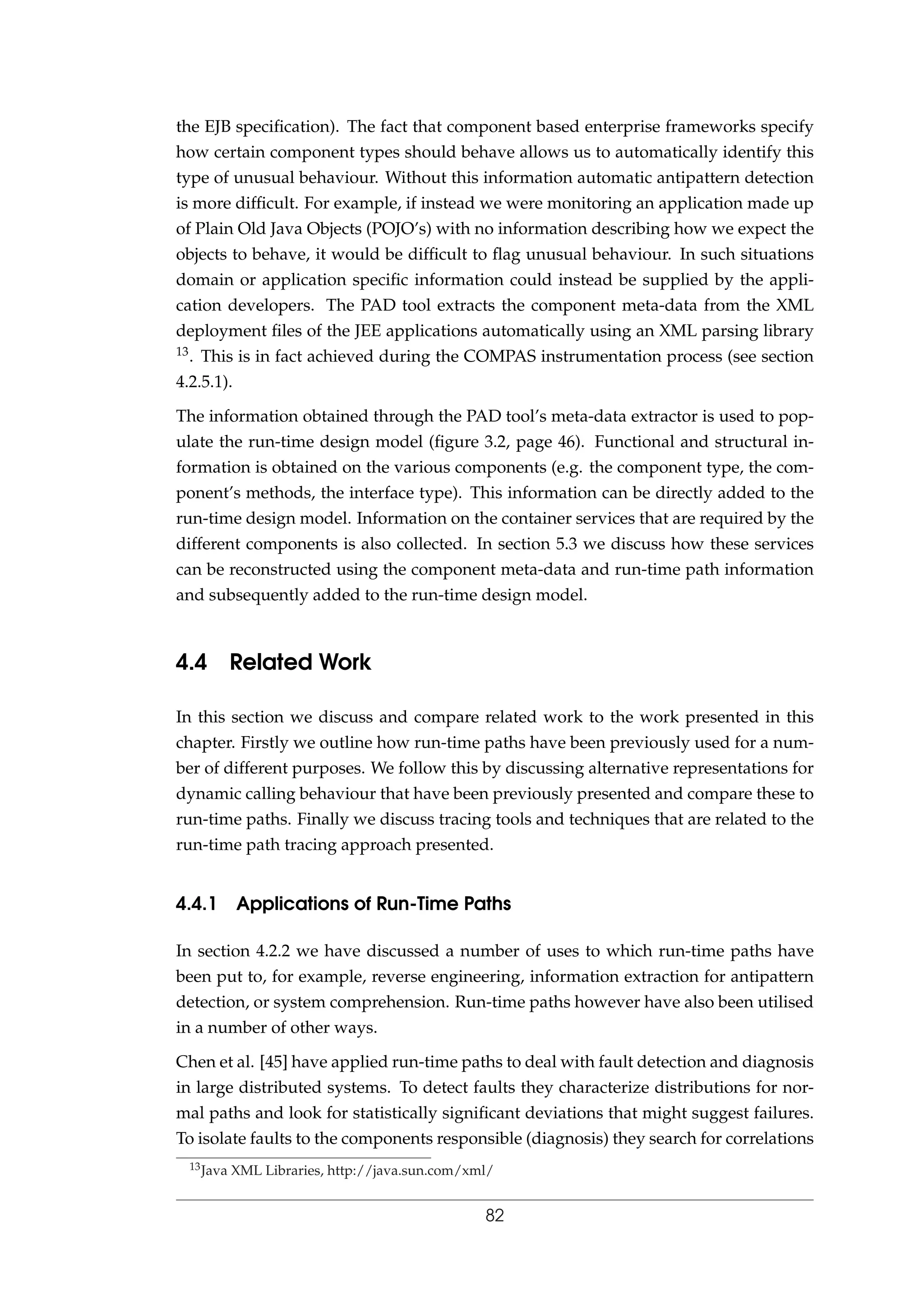 the EJB speciﬁcation). The fact that component based enterprise frameworks specify
how certain component types should behave allows us to automatically identify this
type of unusual behaviour. Without this information automatic antipattern detection
is more difﬁcult. For example, if instead we were monitoring an application made up
of Plain Old Java Objects (POJO’s) with no information describing how we expect the
objects to behave, it would be difﬁcult to ﬂag unusual behaviour. In such situations
domain or application speciﬁc information could instead be supplied by the appli-
cation developers. The PAD tool extracts the component meta-data from the XML
deployment ﬁles of the JEE applications automatically using an XML parsing library
13. This is in fact achieved during the COMPAS instrumentation process (see section
4.2.5.1).
The information obtained through the PAD tool’s meta-data extractor is used to pop-
ulate the run-time design model (ﬁgure 3.2, page 46). Functional and structural in-
formation is obtained on the various components (e.g. the component type, the com-
ponent’s methods, the interface type). This information can be directly added to the
run-time design model. Information on the container services that are required by the
different components is also collected. In section 5.3 we discuss how these services
can be reconstructed using the component meta-data and run-time path information
and subsequently added to the run-time design model.
4.4 Related Work
In this section we discuss and compare related work to the work presented in this
chapter. Firstly we outline how run-time paths have been previously used for a num-
ber of different purposes. We follow this by discussing alternative representations for
dynamic calling behaviour that have been previously presented and compare these to
run-time paths. Finally we discuss tracing tools and techniques that are related to the
run-time path tracing approach presented.
4.4.1 Applications of Run-Time Paths
In section 4.2.2 we have discussed a number of uses to which run-time paths have
been put to, for example, reverse engineering, information extraction for antipattern
detection, or system comprehension. Run-time paths however have also been utilised
in a number of other ways.
Chen et al. [45] have applied run-time paths to deal with fault detection and diagnosis
in large distributed systems. To detect faults they characterize distributions for nor-
mal paths and look for statistically signiﬁcant deviations that might suggest failures.
To isolate faults to the components responsible (diagnosis) they search for correlations
13Java XML Libraries, http://java.sun.com/xml/
82
 