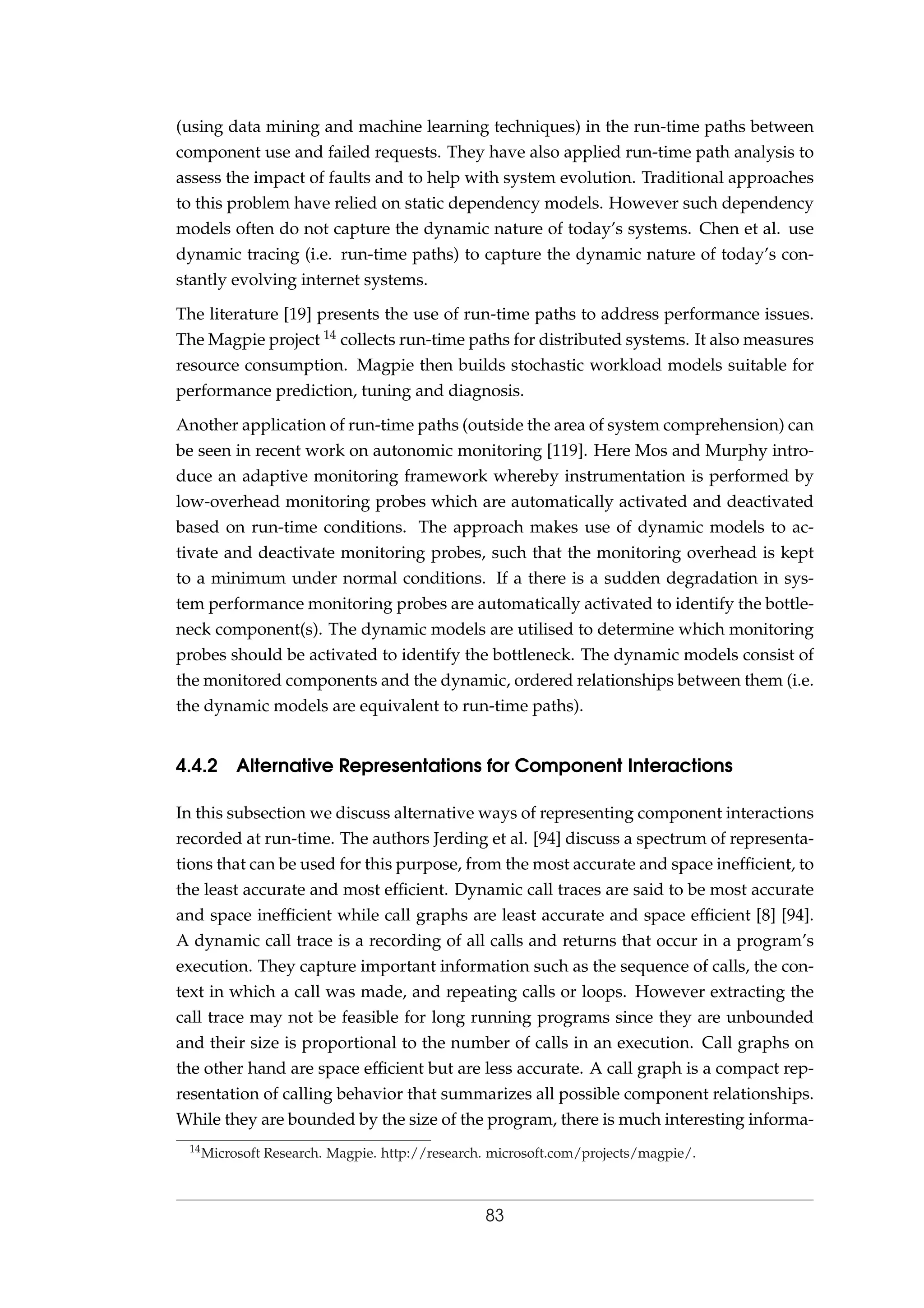 (using data mining and machine learning techniques) in the run-time paths between
component use and failed requests. They have also applied run-time path analysis to
assess the impact of faults and to help with system evolution. Traditional approaches
to this problem have relied on static dependency models. However such dependency
models often do not capture the dynamic nature of today’s systems. Chen et al. use
dynamic tracing (i.e. run-time paths) to capture the dynamic nature of today’s con-
stantly evolving internet systems.
The literature [19] presents the use of run-time paths to address performance issues.
The Magpie project 14 collects run-time paths for distributed systems. It also measures
resource consumption. Magpie then builds stochastic workload models suitable for
performance prediction, tuning and diagnosis.
Another application of run-time paths (outside the area of system comprehension) can
be seen in recent work on autonomic monitoring [119]. Here Mos and Murphy intro-
duce an adaptive monitoring framework whereby instrumentation is performed by
low-overhead monitoring probes which are automatically activated and deactivated
based on run-time conditions. The approach makes use of dynamic models to ac-
tivate and deactivate monitoring probes, such that the monitoring overhead is kept
to a minimum under normal conditions. If a there is a sudden degradation in sys-
tem performance monitoring probes are automatically activated to identify the bottle-
neck component(s). The dynamic models are utilised to determine which monitoring
probes should be activated to identify the bottleneck. The dynamic models consist of
the monitored components and the dynamic, ordered relationships between them (i.e.
the dynamic models are equivalent to run-time paths).
4.4.2 Alternative Representations for Component Interactions
In this subsection we discuss alternative ways of representing component interactions
recorded at run-time. The authors Jerding et al. [94] discuss a spectrum of representa-
tions that can be used for this purpose, from the most accurate and space inefﬁcient, to
the least accurate and most efﬁcient. Dynamic call traces are said to be most accurate
and space inefﬁcient while call graphs are least accurate and space efﬁcient [8] [94].
A dynamic call trace is a recording of all calls and returns that occur in a program’s
execution. They capture important information such as the sequence of calls, the con-
text in which a call was made, and repeating calls or loops. However extracting the
call trace may not be feasible for long running programs since they are unbounded
and their size is proportional to the number of calls in an execution. Call graphs on
the other hand are space efﬁcient but are less accurate. A call graph is a compact rep-
resentation of calling behavior that summarizes all possible component relationships.
While they are bounded by the size of the program, there is much interesting informa-
14Microsoft Research. Magpie. http://research. microsoft.com/projects/magpie/.
83
 
