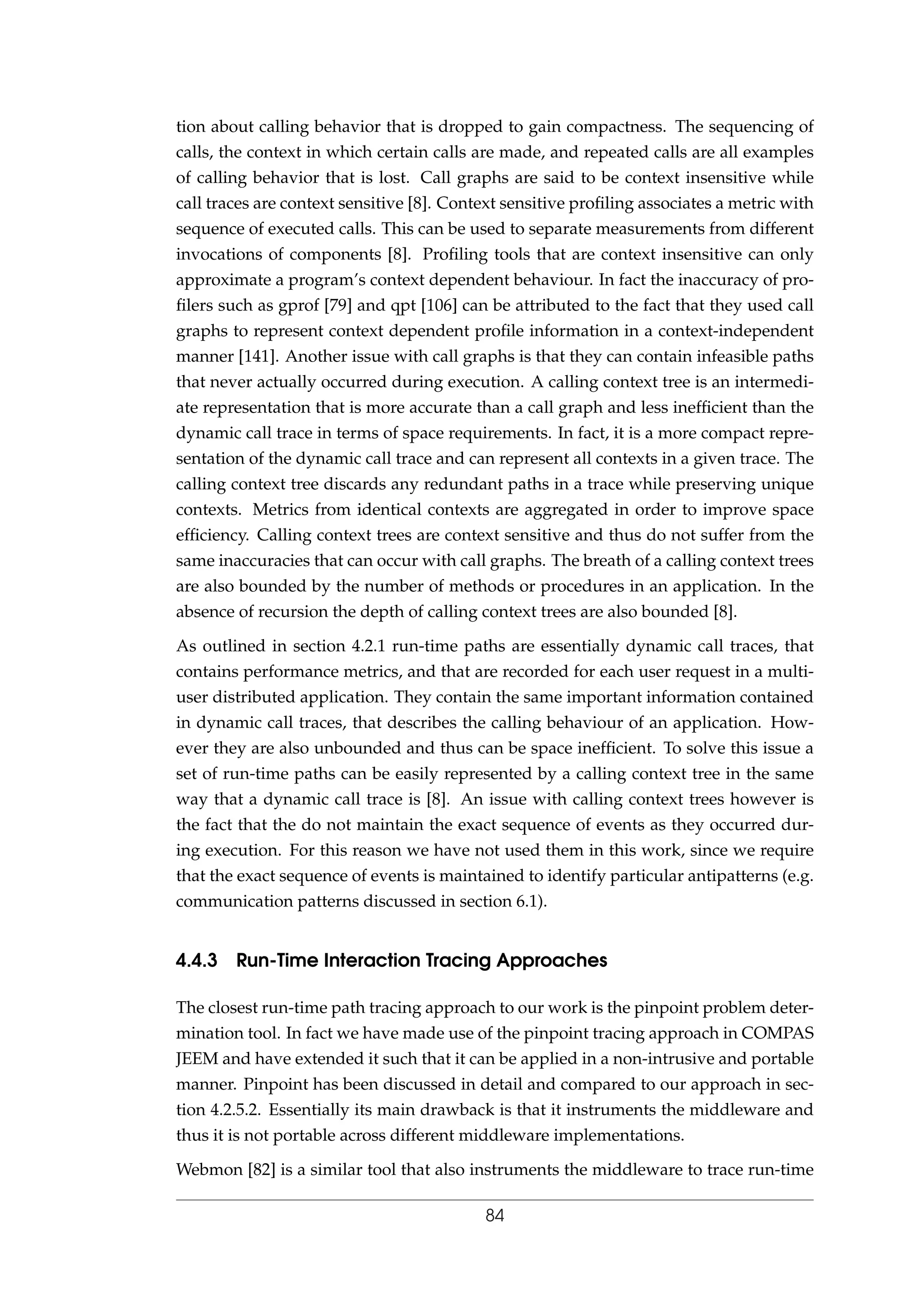tion about calling behavior that is dropped to gain compactness. The sequencing of
calls, the context in which certain calls are made, and repeated calls are all examples
of calling behavior that is lost. Call graphs are said to be context insensitive while
call traces are context sensitive [8]. Context sensitive proﬁling associates a metric with
sequence of executed calls. This can be used to separate measurements from different
invocations of components [8]. Proﬁling tools that are context insensitive can only
approximate a program’s context dependent behaviour. In fact the inaccuracy of pro-
ﬁlers such as gprof [79] and qpt [106] can be attributed to the fact that they used call
graphs to represent context dependent proﬁle information in a context-independent
manner [141]. Another issue with call graphs is that they can contain infeasible paths
that never actually occurred during execution. A calling context tree is an intermedi-
ate representation that is more accurate than a call graph and less inefﬁcient than the
dynamic call trace in terms of space requirements. In fact, it is a more compact repre-
sentation of the dynamic call trace and can represent all contexts in a given trace. The
calling context tree discards any redundant paths in a trace while preserving unique
contexts. Metrics from identical contexts are aggregated in order to improve space
efﬁciency. Calling context trees are context sensitive and thus do not suffer from the
same inaccuracies that can occur with call graphs. The breath of a calling context trees
are also bounded by the number of methods or procedures in an application. In the
absence of recursion the depth of calling context trees are also bounded [8].
As outlined in section 4.2.1 run-time paths are essentially dynamic call traces, that
contains performance metrics, and that are recorded for each user request in a multi-
user distributed application. They contain the same important information contained
in dynamic call traces, that describes the calling behaviour of an application. How-
ever they are also unbounded and thus can be space inefﬁcient. To solve this issue a
set of run-time paths can be easily represented by a calling context tree in the same
way that a dynamic call trace is [8]. An issue with calling context trees however is
the fact that the do not maintain the exact sequence of events as they occurred dur-
ing execution. For this reason we have not used them in this work, since we require
that the exact sequence of events is maintained to identify particular antipatterns (e.g.
communication patterns discussed in section 6.1).
4.4.3 Run-Time Interaction Tracing Approaches
The closest run-time path tracing approach to our work is the pinpoint problem deter-
mination tool. In fact we have made use of the pinpoint tracing approach in COMPAS
JEEM and have extended it such that it can be applied in a non-intrusive and portable
manner. Pinpoint has been discussed in detail and compared to our approach in sec-
tion 4.2.5.2. Essentially its main drawback is that it instruments the middleware and
thus it is not portable across different middleware implementations.
Webmon [82] is a similar tool that also instruments the middleware to trace run-time
84
 