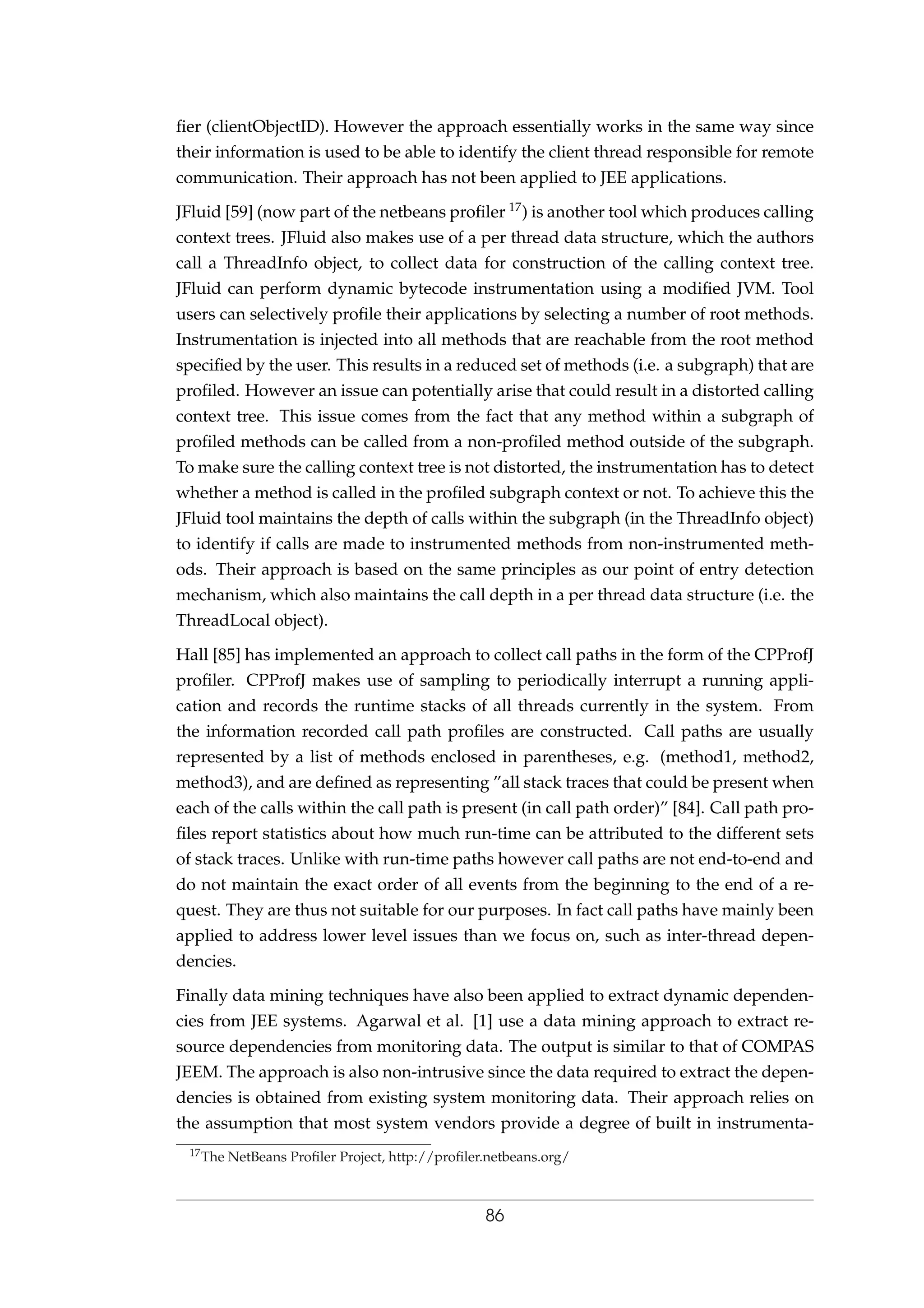 ﬁer (clientObjectID). However the approach essentially works in the same way since
their information is used to be able to identify the client thread responsible for remote
communication. Their approach has not been applied to JEE applications.
JFluid [59] (now part of the netbeans proﬁler 17) is another tool which produces calling
context trees. JFluid also makes use of a per thread data structure, which the authors
call a ThreadInfo object, to collect data for construction of the calling context tree.
JFluid can perform dynamic bytecode instrumentation using a modiﬁed JVM. Tool
users can selectively proﬁle their applications by selecting a number of root methods.
Instrumentation is injected into all methods that are reachable from the root method
speciﬁed by the user. This results in a reduced set of methods (i.e. a subgraph) that are
proﬁled. However an issue can potentially arise that could result in a distorted calling
context tree. This issue comes from the fact that any method within a subgraph of
proﬁled methods can be called from a non-proﬁled method outside of the subgraph.
To make sure the calling context tree is not distorted, the instrumentation has to detect
whether a method is called in the proﬁled subgraph context or not. To achieve this the
JFluid tool maintains the depth of calls within the subgraph (in the ThreadInfo object)
to identify if calls are made to instrumented methods from non-instrumented meth-
ods. Their approach is based on the same principles as our point of entry detection
mechanism, which also maintains the call depth in a per thread data structure (i.e. the
ThreadLocal object).
Hall [85] has implemented an approach to collect call paths in the form of the CPProfJ
proﬁler. CPProfJ makes use of sampling to periodically interrupt a running appli-
cation and records the runtime stacks of all threads currently in the system. From
the information recorded call path proﬁles are constructed. Call paths are usually
represented by a list of methods enclosed in parentheses, e.g. (method1, method2,
method3), and are deﬁned as representing ”all stack traces that could be present when
each of the calls within the call path is present (in call path order)” [84]. Call path pro-
ﬁles report statistics about how much run-time can be attributed to the different sets
of stack traces. Unlike with run-time paths however call paths are not end-to-end and
do not maintain the exact order of all events from the beginning to the end of a re-
quest. They are thus not suitable for our purposes. In fact call paths have mainly been
applied to address lower level issues than we focus on, such as inter-thread depen-
dencies.
Finally data mining techniques have also been applied to extract dynamic dependen-
cies from JEE systems. Agarwal et al. [1] use a data mining approach to extract re-
source dependencies from monitoring data. The output is similar to that of COMPAS
JEEM. The approach is also non-intrusive since the data required to extract the depen-
dencies is obtained from existing system monitoring data. Their approach relies on
the assumption that most system vendors provide a degree of built in instrumenta-
17The NetBeans Proﬁler Project, http://proﬁler.netbeans.org/
86
 