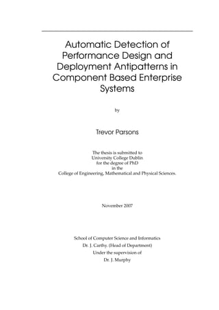 Automatic Detection of
Performance Design and
Deployment Antipatterns in
Component Based Enterprise
Systems
by
Trevor Parsons
The thesis is submitted to
University College Dublin
for the degree of PhD
in the
College of Engineering, Mathematical and Physical Sciences.
November 2007
School of Computer Science and Informatics
Dr. J. Carthy. (Head of Department)
Under the supervision of
Dr. J. Murphy
 