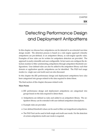 CHAPTER
SIX
Detecting Performance Design
and Deployment Antipatterns
In this chapter we discuss how antipatterns can be detected in an extracted run-time
design model. The detection process is based on a rule engine approach whereby
antipatterns are pre-deﬁned, in an antipattern library, as rule-engine speciﬁc rules.
Examples of how rules can be written for antipattern detection are provided. The
approach is easily extensible and user conﬁgurable. In fact users can conﬁgure the de-
tection module to ﬁlter uninteresting antipatterns through antipattern threshold con-
ﬁgurations. User deﬁned rules can also be added to the antipattern library such that
domain or application speciﬁc antipatterns can be identiﬁed. The PAD tool usage
modes (i.e. single user and multi user) are also discussed.
In this chapter the JEE performance design and deployment antipatterns have also
been categorised into groups related to the data required to detect them.
The ﬁnal section of this chapter discusses related work.
Main Points
• JEE performance design and deployment antipatterns are categorised into
groups based on the data required to detect them.
• Antipatterns are deﬁned as rules and added to an antipattern library. The an-
tipattern library can be extended with user deﬁned antipattern descriptions.
• Example rules are provided.
• User deﬁned threshold values can be used to ﬁlter out insigniﬁcant antipatterns.
• The PAD Tool can be used in both single and multi user mode. For the detection
of certain antipatterns multi user mode is required.
112
 