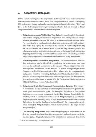 6.1 Antipatterns Categories
In this section we categorise the antipatterns, that we detect, based on the similarities
in the type of data used to detect them. This categorisation was a result of analysing
JEE performance design and deployment antipatterns from the literature 1 [161] and
[61]. In the following section we give examples of rules that can be used to detect
antipatterns from a number of the different categories.
1. Antipatterns Across or Within Run-Time Paths: In order to detect the antipat-
terns in this category, information is required on how often particular compo-
nents or services occur within the same, or across the different run-time paths.
For example, a large number of session beans occurring across the different run-
time paths may signify the existence of the Sessions-A-Plenty antipattern [61]
(i.e. the overzealous use of session beans, even when they are not required). An-
other example of an antipattern in this category is the Large/Small transaction
[61] antipattern whereby an inefﬁcient transaction size is set resulting in either
large, long living transactions or many inefﬁcient short living transactions.
2. Inter-Component Relationship Antipatterns: The inter-component relation-
ship antipatterns can be identiﬁed by analysing the relationships that exist
between the different components in the system. Where inappropriate rela-
tionships exist antipatterns can be detected. A typical example might be the
Customers-In-The-Kitchen Antipattern [161] where web tier components di-
rectly access persistent objects (e.g. Entity Beans). Other antipatterns that can be
detected by analysing inter-component relationships include the Needless Ses-
sion Antipattern (discussed in section 6.3), the Transparent Facade Antipattern
[61] and the Bloated Session Antipattern [61].
3. Antipatterns Related to Component Communication Patterns: This category
of antipatterns can be identiﬁed by analysing the communication patterns be-
tween particular component types. For example a high level of ﬁne grained
chattiness between remote components (i.e. the Fine Grained Remote Calls An-
tipattern, which is also known as the Face Off Antipattern [161]). Another ex-
ample might be an unusually bulky or high amount of communication between
the business tier and the database which could signify the existence of an Appli-
cation Filter/Join Antipattern [161]. Other examples include the Eager Iterator
Antipattern [161].
4. Data Tracking Antipatterns: The data tracking category of antipatterns can be
detected by analysing how data objects are created and used across particular
run-time paths. A typical example of this antipattern is an unused data object,
1Precise Java Website, http://www.precisejava.com
113
 