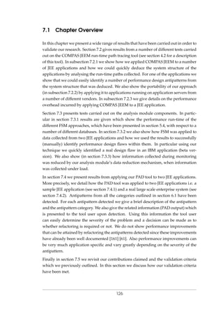 7.1 Chapter Overview
In this chapter we present a wide range of results that have been carried out in order to
validate our research. Section 7.2 gives results from a number of different tests carried
out on the COMPAS JEEM run-time path tracing tool (see section 4.2 for a description
of this tool). In subsection 7.2.1 we show how we applied COMPAS JEEM to a number
of JEE applications and how we could quickly deduce the system structure of the
applications by analysing the run-time paths collected. For one of the applications we
show that we could easily identify a number of performance design antipatterns from
the system structure that was deduced. We also show the portability of our approach
(in subsection 7.2.2) by applying it to applications running on application servers from
a number of different vendors. In subsection 7.2.3 we give details on the performance
overhead incurred by applying COMPAS JEEM to a JEE application.
Section 7.3 presents tests carried out on the analysis module components. In partic-
ular in section 7.3.1 results are given which show the performance run-time of the
different FSM approaches, which have been presented in section 5.4, with respect to a
number of different databases. In section 7.3.2 we also show how FSM was applied to
data collected from two JEE applications and how we used the results to successfully
(manually) identify performance design ﬂaws within them. In particular using our
technique we quickly identiﬁed a real design ﬂaw in an IBM application (beta ver-
sion). We also show (in section 7.3.3) how information collected during monitoring
was reduced by our analysis module’s data reduction mechanism, when information
was collected under load.
In section 7.4 we present results from applying our PAD tool to two JEE applications.
More precisely, we detail how the PAD tool was applied to two JEE applications i.e. a
sample JEE application (see section 7.4.1) and a real large scale enterprise system (see
section 7.4.2). Antipatterns from all the categories outlined in section 6.1 have been
detected. For each antipattern detected we give a brief description of the antipattern
and the antipattern category. We also give the related information (PAD output) which
is presented to the tool user upon detection. Using this information the tool user
can easily determine the severity of the problem and a decision can be made as to
whether refactoring is required or not. We do not show performance improvements
that can be attained by refactoring the antipatterns detected since these improvements
have already been well documented [161] [61]. Also performance improvements can
be very much application speciﬁc and vary greatly depending on the severity of the
antipattern.
Finally in section 7.5 we revisit our contributions claimed and the validation criteria
which we previously outlined. In this section we discuss how our validation criteria
have been met.
126
 