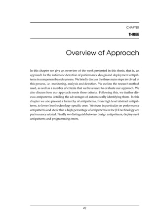 CHAPTER
THREE
Overview of Approach
In this chapter we give an overview of the work presented in this thesis, that is, an
approach for the automatic detection of performance design and deployment antipat-
terns in component based systems. We brieﬂy discuss the three main steps involved in
this process, i.e. monitoring, analysis and detection. We outline the research method
used, as well as a number of criteria that we have used to evaluate our approach. We
also discuss how our approach meets these criteria. Following this, we further dis-
cuss antipatterns detailing the advantages of automatically identifying them. In this
chapter we also present a hierarchy of antipatterns, from high level abstract antipat-
terns, to lower level technology speciﬁc ones. We focus in particular on performance
antipatterns and show that a high percentage of antipatterns in the JEE technology are
performance related. Finally we distinguish between design antipatterns, deployment
antipatterns and programming errors.
42
 