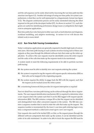 and the call sequence can be easily observed by traversing the run-time path tree-like
structure (see ﬁgure 4.2). Another advantage of using run-time paths, for system com-
prehension, is that they can be well represented in a diagrammatic format (see ﬁgure
4.12). The diagram construction process can be easily automated reducing the effort
required on the part of the developer further [97]. As shown in section 7.2.1, such dia-
grams are useful for identifying performance design issues or antipatterns that might
exist in enterprise applications.
Run-time paths have also been put to other uses such as fault detection and diagnosis,
workload modelling, and adaptive monitoring. In section 4.4 we will discuss this
related work in more detail.
4.2.3 Run-Time Path Tracing Considerations
Today’s enterprise applications are generally required to handle high loads of concur-
rent users. Run-time path tracing in such systems involves tracing each of these user
requests as they pass through the different software tiers that make up the entire ap-
plication. To achieve this user requests must be identiﬁable across the entire request
and the order of the calls that make up the requests needs to be maintained.
A system needs to meet the following requirements to be able to perform run-time
path tracing:
R1 the system must be able to identify new user requests entering the system
R2 the system is required to tag the request with request speciﬁc information (RSI) so
that calls can be mapped to the originating requests
R3 the system requires the ability to piggy back the RSI with the request, such that
the request can be tracked across the entire system
R4 a monitoring framework that provides for request interception is required
Next we detail how run-time path tracing can be achieved through the above require-
ments. The user request identiﬁcation mechanism (R1) is required to determine when
a new request enters the system such that it can be (R2) tagged with request speciﬁc
information (RSI). The RSI contains a unique ID so that the request can be identiﬁed
and distinguished from other concurrent requests in the system. The RSI also con-
tains a sequence number that is used to order the calls that make up the request. The
sequence number is incremented (by the tracer’s run-time path ordering logic) every
time a component method is called and is reset upon a new user request.
User requests also need to be tracked (R3), so that, as the request passes through the
different software components that make up the system, it can be identiﬁed and the
order of its calls maintained. In order to be able to track the request the RSI must be
61
 