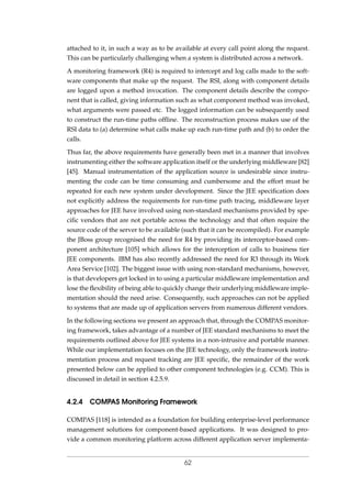 attached to it, in such a way as to be available at every call point along the request.
This can be particularly challenging when a system is distributed across a network.
A monitoring framework (R4) is required to intercept and log calls made to the soft-
ware components that make up the request. The RSI, along with component details
are logged upon a method invocation. The component details describe the compo-
nent that is called, giving information such as what component method was invoked,
what arguments were passed etc. The logged information can be subsequently used
to construct the run-time paths ofﬂine. The reconstruction process makes use of the
RSI data to (a) determine what calls make up each run-time path and (b) to order the
calls.
Thus far, the above requirements have generally been met in a manner that involves
instrumenting either the software application itself or the underlying middleware [82]
[45]. Manual instrumentation of the application source is undesirable since instru-
menting the code can be time consuming and cumbersome and the effort must be
repeated for each new system under development. Since the JEE speciﬁcation does
not explicitly address the requirements for run-time path tracing, middleware layer
approaches for JEE have involved using non-standard mechanisms provided by spe-
ciﬁc vendors that are not portable across the technology and that often require the
source code of the server to be available (such that it can be recompiled). For example
the JBoss group recognised the need for R4 by providing its interceptor-based com-
ponent architecture [105] which allows for the interception of calls to business tier
JEE components. IBM has also recently addressed the need for R3 through its Work
Area Service [102]. The biggest issue with using non-standard mechanisms, however,
is that developers get locked in to using a particular middleware implementation and
lose the ﬂexibility of being able to quickly change their underlying middleware imple-
mentation should the need arise. Consequently, such approaches can not be applied
to systems that are made up of application servers from numerous different vendors.
In the following sections we present an approach that, through the COMPAS monitor-
ing framework, takes advantage of a number of JEE standard mechanisms to meet the
requirements outlined above for JEE systems in a non-intrusive and portable manner.
While our implementation focuses on the JEE technology, only the framework instru-
mentation process and request tracking are JEE speciﬁc, the remainder of the work
presented below can be applied to other component technologies (e.g. CCM). This is
discussed in detail in section 4.2.5.9.
4.2.4 COMPAS Monitoring Framework
COMPAS [118] is intended as a foundation for building enterprise-level performance
management solutions for component-based applications. It was designed to pro-
vide a common monitoring platform across different application server implementa-
62
 