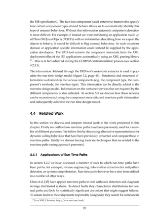 the EJB speciﬁcation). The fact that component based enterprise frameworks specify
how certain component types should behave allows us to automatically identify this
type of unusual behaviour. Without this information automatic antipattern detection
is more difﬁcult. For example, if instead we were monitoring an application made up
of Plain Old Java Objects (POJO’s) with no information describing how we expect the
objects to behave, it would be difﬁcult to ﬂag unusual behaviour. In such situations
domain or application speciﬁc information could instead be supplied by the appli-
cation developers. The PAD tool extracts the component meta-data from the XML
deployment ﬁles of the JEE applications automatically using an XML parsing library
13. This is in fact achieved during the COMPAS instrumentation process (see section
4.2.5.1).
The information obtained through the PAD tool’s meta-data extractor is used to pop-
ulate the run-time design model (ﬁgure 3.2, page 46). Functional and structural in-
formation is obtained on the various components (e.g. the component type, the com-
ponent’s methods, the interface type). This information can be directly added to the
run-time design model. Information on the container services that are required by the
different components is also collected. In section 5.3 we discuss how these services
can be reconstructed using the component meta-data and run-time path information
and subsequently added to the run-time design model.
4.4 Related Work
In this section we discuss and compare related work to the work presented in this
chapter. Firstly we outline how run-time paths have been previously used for a num-
ber of different purposes. We follow this by discussing alternative representations for
dynamic calling behaviour that have been previously presented and compare these to
run-time paths. Finally we discuss tracing tools and techniques that are related to the
run-time path tracing approach presented.
4.4.1 Applications of Run-Time Paths
In section 4.2.2 we have discussed a number of uses to which run-time paths have
been put to, for example, reverse engineering, information extraction for antipattern
detection, or system comprehension. Run-time paths however have also been utilised
in a number of other ways.
Chen et al. [45] have applied run-time paths to deal with fault detection and diagnosis
in large distributed systems. To detect faults they characterize distributions for nor-
mal paths and look for statistically signiﬁcant deviations that might suggest failures.
To isolate faults to the components responsible (diagnosis) they search for correlations
13Java XML Libraries, http://java.sun.com/xml/
82
 
