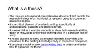What is a thesis?
• The thesis is a formal and comprehensive document that depicts the
research findings of an individual or research group to acquire an
academic degree.
• It is a critical element of academic writing, specifically at
undergraduate, graduate and doctoral levels.
• It is essential as it enables students to show their research abilities,
depth of knowledge and critical thinking skills in a particular field of
study.
• It needs students to carry out original research, study data and
contribute to the existing knowledge body in respective disciplines.
• It becomes crucial to seek thesis writing help to understand better
how to approach the thesis.
 