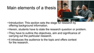 Main elements of a thesis
•Introduction: This section sets the stage for research by
offering background information.
•Herein, students have to state the research question or problem.
•They have to outline the objectives, aim and significance of
carrying out the particular research.
•It introduces the audience to the topic and offers context
for the research.
 