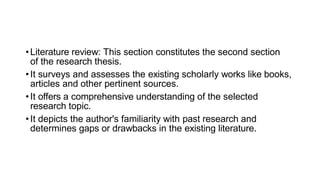 •Literature review: This section constitutes the second section
of the research thesis.
•It surveys and assesses the existing scholarly works like books,
articles and other pertinent sources.
•It offers a comprehensive understanding of the selected
research topic.
•It depicts the author's familiarity with past research and
determines gaps or drawbacks in the existing literature.
 