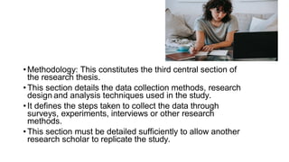 •Methodology: This constitutes the third central section of
the research thesis.
•This section details the data collection methods, research
design and analysis techniques used in the study.
•It defines the steps taken to collect the data through
surveys, experiments, interviews or other research
methods.
•This section must be detailed sufficiently to allow another
research scholar to replicate the study.
 