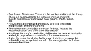 • Results and Conclusion: These are the last two sections of the thesis.
• The result section depicts the research findings and might
include qualitative or quantitative data, graphs, charts, tables,
etc.
• Results must be organized and clearly depicted to facilitate
interpretation and understanding.
• The conclusion summarizes the major findings, restates the
research problem and offers a concise answer.
• It outlines the study's contribution, deliberates the broader implication
and might propose recommendations for future research.
• It also discusses the study's findings and limitations, explores the
potential impact or applications, and offers a suggestion for further
research directions.
 