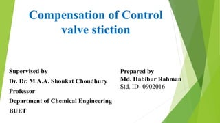 Compensation of Control
valve stiction
Supervised by
Dr. Dr. M.A.A. Shoukat Choudhury
Professor
Department of Chemical Engineering
BUET
Prepared by
Md. Habibur Rahman
Std. ID- 0902016
 