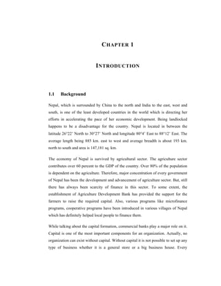 C HAPTER 1


                              I NTRODUCTION



1.1    Background

Nepal, which is surrounded by China to the north and India to the east, west and
south, is one of the least developed countries in the world which is directing her
efforts in accelerating the pace of her economic development. Being landlocked
happens to be a disadvantage for the country. Nepal is located in between the
latitude 26°22’ North to 30°27’ North and longitude 80°4’ East to 88°12’ East. The
average length being 885 km. east to west and average breadth is about 193 km.
north to south and area is 147,181 sq. km.

The economy of Nepal is survived by agricultural sector. The agriculture sector
contributes over 60 percent to the GDP of the country. Over 80% of the population
is dependent on the agriculture. Therefore, major concentration of every government
of Nepal has been the development and advancement of agriculture sector. But, still
there has always been scarcity of finance in this sector. To some extent, the
establishment of Agriculture Development Bank has provided the support for the
farmers to raise the required capital. Also, various programs like microfinance
programs, cooperative programs have been introduced in various villages of Nepal
which has definitely helped local people to finance them.

While talking about the capital formation, commercial banks play a major role on it.
Capital is one of the most important components for an organization. Actually, no
organization can exist without capital. Without capital it is not possible to set up any
type of business whether it is a general store or a big business house. Every
 