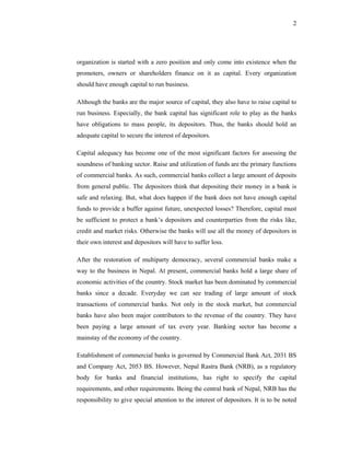 2




organization is started with a zero position and only come into existence when the
promoters, owners or shareholders finance on it as capital. Every organization
should have enough capital to run business.

Although the banks are the major source of capital, they also have to raise capital to
run business. Especially, the bank capital has significant role to play as the banks
have obligations to mass people, its depositors. Thus, the banks should hold an
adequate capital to secure the interest of depositors.

Capital adequacy has become one of the most significant factors for assessing the
soundness of banking sector. Raise and utilization of funds are the primary functions
of commercial banks. As such, commercial banks collect a large amount of deposits
from general public. The depositors think that depositing their money in a bank is
safe and relaxing. But, what does happen if the bank does not have enough capital
funds to provide a buffer against future, unexpected losses? Therefore, capital must
be sufficient to protect a bank’s depositors and counterparties from the risks like,
credit and market risks. Otherwise the banks will use all the money of depositors in
their own interest and depositors will have to suffer loss.

After the restoration of multiparty democracy, several commercial banks make a
way to the business in Nepal. At present, commercial banks hold a large share of
economic activities of the country. Stock market has been dominated by commercial
banks since a decade. Everyday we can see trading of large amount of stock
transactions of commercial banks. Not only in the stock market, but commercial
banks have also been major contributors to the revenue of the country. They have
been paying a large amount of tax every year. Banking sector has become a
mainstay of the economy of the country.

Establishment of commercial banks is governed by Commercial Bank Act, 2031 BS
and Company Act, 2053 BS. However, Nepal Rastra Bank (NRB), as a regulatory
body for banks and financial institutions, has right to specify the capital
requirements, and other requirements. Being the central bank of Nepal, NRB has the
responsibility to give special attention to the interest of depositors. It is to be noted
 