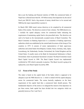 3




that as per the banking and financial statistics of NRB, the commercial banks of
Nepal have collected more than Rs. 185 billion money from depositors by the end of
fiscal year 2001/02. Such a big amount of money should have to be secured and
NRB has the major responsibility to protect it.

In March 2001 NRB issued various directives to be complied by all commercial
banks of the country. The directives consist of nine volumes. The NRB directive no.
1 includes the capital adequacy norms for commercial banks indicating the
requirement of maintaining capital fund to the prescribed ratios. The directives are
said to be based on the internationally accepted norms of Basel Committee. The
Basel Committee on Banking Supervision is a committee of banking supervisory
authorities which was established by the central bank Governors of the Group of Ten
countries in 1975. It consists of senior representatives of bank supervisory
authorities and central banks from Belgium, Canada, France, Germany, Italy, Japan,
Luxembourg, the Netherlands, Sweden, Switzerland, the United Kingdom and the
United States. It usually meets at the Bank for International Settlements in Basel,
Switzerland, where its permanent Secretariat is located. The Basel Committee issued
Basel Capital Accord in 1988. The Basel Capital Accord was implemented
worldwide by 1992 which is presently in practice. This Basel Accord is going to be
replaced by a new Basel Capital Accord by 2006.


1.2    Focus of the Study

The study is based on the capital funds of the banks which is supposed to be
adequate as per the NRB directive no. 1, which is related with the capital adequacy
norms for commercial banks. The norms basically emphasize on the basic
requirement of the capital fund that a commercial bank should possess. The
fundamental objective of the norms is to safeguard the interest of the depositors As
per these norms, bank capital has been divided into two categories which are
generally known as Tier-1 and Tier-2.
 