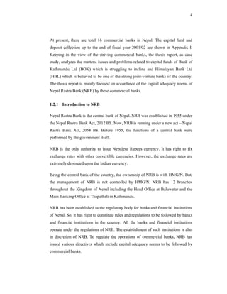 4




At present, there are total 16 commercial banks in Nepal. The capital fund and
deposit collection up to the end of fiscal year 2001/02 are shown in Appendix I.
Keeping in the view of the striving commercial banks, the thesis report, as case
study, analyzes the matters, issues and problems related to capital funds of Bank of
Kathmandu Ltd (BOK) which is struggling to incline and Himalayan Bank Ltd
(HBL) which is believed to be one of the strong joint-venture banks of the country.
The thesis report is mainly focused on accordance of the capital adequacy norms of
Nepal Rastra Bank (NRB) by these commercial banks.


1.2.1 Introduction to NRB

Nepal Rastra Bank is the central bank of Nepal. NRB was established in 1955 under
the Nepal Rastra Bank Act, 2012 BS. Now, NRB is running under a new act – Nepal
Rastra Bank Act, 2058 BS. Before 1955, the functions of a central bank were
performed by the government itself.

NRB is the only authority to issue Nepalese Rupees currency. It has right to fix
exchange rates with other convertible currencies. However, the exchange rates are
extremely depended upon the Indian currency.

Being the central bank of the country, the ownership of NRB is with HMG/N. But,
the management of NRB is not controlled by HMG/N. NRB has 12 branches
throughout the Kingdom of Nepal including the Head Office at Baluwatar and the
Main Banking Office at Thapathali in Kathmandu.

NRB has been established as the regulatory body for banks and financial institutions
of Nepal. So, it has right to constitute rules and regulations to be followed by banks
and financial institutions in the country. All the banks and financial institutions
operate under the regulations of NRB. The establishment of such institutions is also
in discretion of NRB. To regulate the operations of commercial banks, NRB has
issued various directives which include capital adequacy norms to be followed by
commercial banks.
 