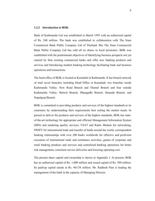 6




1.2.2 Introduction to BOK

Bank of Kathmandu Ltd was established in March 1995 with an authorized capital
of Rs. 240 million. The bank was established in collaboration with The Siam
Commercial Bank Public Company Ltd of Thailand. But The Siam Commercial
Bank Public Company Ltd has sold all its shares to local promoters. BOK was
established with the predominant objectives of Identifying business prospects not yet
catered by then existing commercial banks and offer new banking products and
services and Introducing modern banking technology facilitating bank and business
operations and transactions.

The head office of BOK is located at Kamaladi in Kathmandu. It has branch network
of total seven branches including Head Office at Kamaladi; two branches inside
Kathmandu Valley: New Road Branch and Thamel Branch and four outside
Kathmandu Valley: Butwal Branch, Dhangadhi Branch, Hetauda Branch, and
Nepalgunj Branch.

BOK is committed to providing products and services of the highest standards to its
customers by understanding their requirements best suiting the market needs. In
pursuit to deliver the products and services of the highest standards, BOK has state-
of-the-art technology for appropriate and efficient Management Information System
(MIS) and rendering quality services, VSAT and Radio Modem for networking,
SWIFT for international trade and transfer of funds around the world, correspondent
banking relationships with over 200 banks worldwide for effective and proficient
execution of international trade and remittance activities, gamut of corporate and
retail banking products and services and centralized banking operations for better
risk management, consistent service deliveries and lowering operating cost.

The present share capital and ownership is shown in Appendix I. At present, BOK
has an authorized capital of Rs. 1,000 million and issued capital of Rs. 500 million.
Its paid-up capital stands at Rs. 463.58 million. Mr. Radhesh Pant is leading the
management of the bank in the capacity of Managing Director.
 