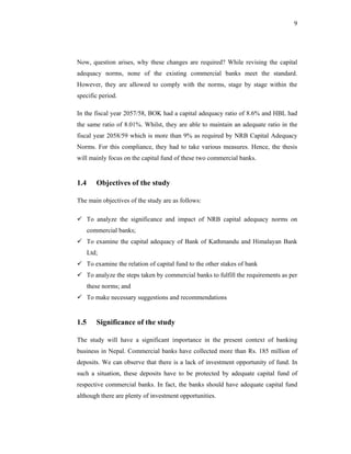 9




Now, question arises, why these changes are required? While revising the capital
adequacy norms, none of the existing commercial banks meet the standard.
However, they are allowed to comply with the norms, stage by stage within the
specific period.

In the fiscal year 2057/58, BOK had a capital adequacy ratio of 8.6% and HBL had
the same ratio of 8.01%. Whilst, they are able to maintain an adequate ratio in the
fiscal year 2058/59 which is more than 9% as required by NRB Capital Adequacy
Norms. For this compliance, they had to take various measures. Hence, the thesis
will mainly focus on the capital fund of these two commercial banks.


1.4      Objectives of the study

The main objectives of the study are as follows:

      To analyze the significance and impact of NRB capital adequacy norms on
      commercial banks;
      To examine the capital adequacy of Bank of Kathmandu and Himalayan Bank
      Ltd;
      To examine the relation of capital fund to the other stakes of bank
      To analyze the steps taken by commercial banks to fulfill the requirements as per
      these norms; and
      To make necessary suggestions and recommendations


1.5      Significance of the study

The study will have a significant importance in the present context of banking
business in Nepal. Commercial banks have collected more than Rs. 185 million of
deposits. We can observe that there is a lack of investment opportunity of fund. In
such a situation, these deposits have to be protected by adequate capital fund of
respective commercial banks. In fact, the banks should have adequate capital fund
although there are plenty of investment opportunities.
 