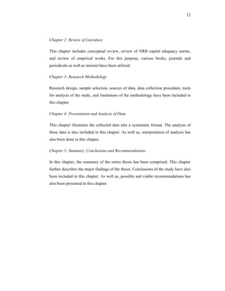 12




Chapter 2: Review of Literature

This chapter includes conceptual review, review of NRB capital adequacy norms,
and review of empirical works. For this purpose, various books, journals and
periodicals as well as internet have been utilized.

Chapter 3: Research Methodology

Research design, sample selection, sources of data, data collection procedure, tools
for analysis of the study, and limitations of the methodology have been included in
this chapter.

Chapter 4: Presentation and Analysis of Data

This chapter illustrates the collected data into a systematic format. The analysis of
these data is also included in this chapter. As well as, interpretation of analysis has
also been done in this chapter.

Chapter 5: Summary, Conclusions and Recommendations

In this chapter, the summary of the entire thesis has been comprised. This chapter
further describes the major findings of the thesis. Conclusions of the study have also
been included in this chapter. As well as, possible and viable recommendations has
also been presented in this chapter.
 