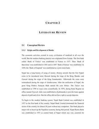 C HAPTER 2


                        L ITERATURE R EVIEW



2.1    Conceptual Review

2.1.1 Origin and Development of Banks

The economic activities existed in every civilization of mankind in all over the
world. But the modern banking practice was originated from Europe. The first bank
called ‘Bank of Venice’ was established in Venice in 1157. Then ‘Bank of
Barcelona’ was established in 1401 and in 1407 ‘Bank of Genoa’ was established. In
1694, the ‘Bank of England’ was established as a joint stock bank.

Nepal has a long history of using of money. History unveils that the first Nepali
coins to be introduced were Manank during the reign of the King Mandev and
Gunank during the reign of the King Gunakamdev. Afterwards the coins were
reintroduced during the reign of Amshuverma. After the unification of Nepal, the
great King Prithivi Narayan Shah started the coin Mohar. The Taksar was
established in 1789 to issue coins scientifically. In 1876, during Rana Regime an
office named Tejarath Adda was established in Kathmandu to provide loans against
deposit of gold and silver. But the office did not have right to accept deposits.

To begin to the modern banking system, Nepal Bank Limited was established in
1937 as the first bank of the country. Nepal Bank Limited dominated the financial
sector of the country for almost 30 years without any competitor. This bank played a
major role to boost up the Nepalese economy during that period. Nepal Rastra Bank
was established in 1955 as central bank of Nepal which was very essential for
 