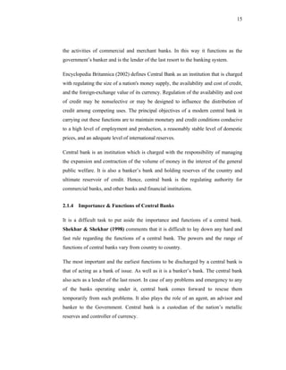 15




the activities of commercial and merchant banks. In this way it functions as the
government’s banker and is the lender of the last resort to the banking system.

Encyclopedia Britannica (2002) defines Central Bank as an institution that is charged
with regulating the size of a nation's money supply, the availability and cost of credit,
and the foreign-exchange value of its currency. Regulation of the availability and cost
of credit may be nonselective or may be designed to influence the distribution of
credit among competing uses. The principal objectives of a modern central bank in
carrying out these functions are to maintain monetary and credit conditions conducive
to a high level of employment and production, a reasonably stable level of domestic
prices, and an adequate level of international reserves.

Central bank is an institution which is charged with the responsibility of managing
the expansion and contraction of the volume of money in the interest of the general
public welfare. It is also a banker’s bank and holding reserves of the country and
ultimate reservoir of credit. Hence, central bank is the regulating authority for
commercial banks, and other banks and financial institutions.


2.1.4 Importance & Functions of Central Banks

It is a difficult task to put aside the importance and functions of a central bank.
Shekhar & Shekhar (1998) comments that it is difficult to lay down any hard and
fast rule regarding the functions of a central bank. The powers and the range of
functions of central banks vary from country to country.

The most important and the earliest functions to be discharged by a central bank is
that of acting as a bank of issue. As well as it is a banker’s bank. The central bank
also acts as a lender of the last resort. In case of any problems and emergency to any
of the banks operating under it, central bank comes forward to rescue them
temporarily from such problems. It also plays the role of an agent, an advisor and
banker to the Government. Central bank is a custodian of the nation’s metallic
reserves and controller of currency.
 