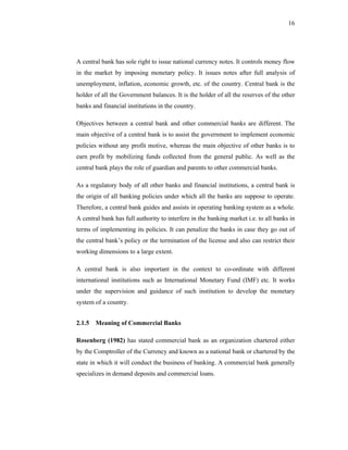 16




A central bank has sole right to issue national currency notes. It controls money flow
in the market by imposing monetary policy. It issues notes after full analysis of
unemployment, inflation, economic growth, etc. of the country. Central bank is the
holder of all the Government balances. It is the holder of all the reserves of the other
banks and financial institutions in the country.

Objectives between a central bank and other commercial banks are different. The
main objective of a central bank is to assist the government to implement economic
policies without any profit motive, whereas the main objective of other banks is to
earn profit by mobilizing funds collected from the general public. As well as the
central bank plays the role of guardian and parents to other commercial banks.

As a regulatory body of all other banks and financial institutions, a central bank is
the origin of all banking policies under which all the banks are suppose to operate.
Therefore, a central bank guides and assists in operating banking system as a whole.
A central bank has full authority to interfere in the banking market i.e. to all banks in
terms of implementing its policies. It can penalize the banks in case they go out of
the central bank’s policy or the termination of the license and also can restrict their
working dimensions to a large extent.

A central bank is also important in the context to co-ordinate with different
international institutions such as International Monetary Fund (IMF) etc. It works
under the supervision and guidance of such institution to develop the monetary
system of a country.


2.1.5 Meaning of Commercial Banks

Rosenberg (1982) has stated commercial bank as an organization chartered either
by the Comptroller of the Currency and known as a national bank or chartered by the
state in which it will conduct the business of banking. A commercial bank generally
specializes in demand deposits and commercial loans.
 