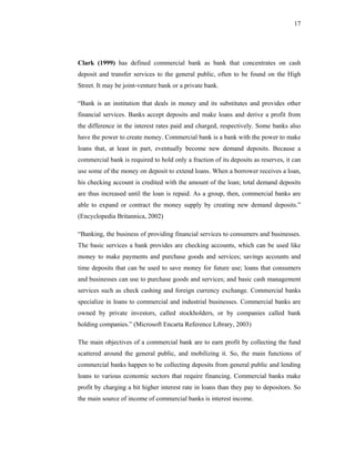 17




Clark (1999) has defined commercial bank as bank that concentrates on cash
deposit and transfer services to the general public, often to be found on the High
Street. It may be joint-venture bank or a private bank.

“Bank is an institution that deals in money and its substitutes and provides other
financial services. Banks accept deposits and make loans and derive a profit from
the difference in the interest rates paid and charged, respectively. Some banks also
have the power to create money. Commercial bank is a bank with the power to make
loans that, at least in part, eventually become new demand deposits. Because a
commercial bank is required to hold only a fraction of its deposits as reserves, it can
use some of the money on deposit to extend loans. When a borrower receives a loan,
his checking account is credited with the amount of the loan; total demand deposits
are thus increased until the loan is repaid. As a group, then, commercial banks are
able to expand or contract the money supply by creating new demand deposits.”
(Encyclopedia Britannica, 2002)

“Banking, the business of providing financial services to consumers and businesses.
The basic services a bank provides are checking accounts, which can be used like
money to make payments and purchase goods and services; savings accounts and
time deposits that can be used to save money for future use; loans that consumers
and businesses can use to purchase goods and services; and basic cash management
services such as check cashing and foreign currency exchange. Commercial banks
specialize in loans to commercial and industrial businesses. Commercial banks are
owned by private investors, called stockholders, or by companies called bank
holding companies.” (Microsoft Encarta Reference Library, 2003)

The main objectives of a commercial bank are to earn profit by collecting the fund
scattered around the general public, and mobilizing it. So, the main functions of
commercial banks happen to be collecting deposits from general public and lending
loans to various economic sectors that require financing. Commercial banks make
profit by charging a bit higher interest rate in loans than they pay to depositors. So
the main source of income of commercial banks is interest income.
 