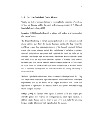 18




2.1.6 Overview: Capital and Capital Adequacy

“Capital is a stock of resources that may be employed in the production of goods and
services and the price paid for the use of credit or money, respectively.” (Microsoft
Encarta Reference Library, 2003)

Rosenberg (1982) has defined capital in relation with banking as a long-term debt
plus owners’ equity.

The efficient functioning of markets requires participants to have confidence in each
other's stability and ability to transact business. Capital-rules help foster this
confidence because they require each member of the financial community to have,
among other things, adequate capital. This capital must be sufficient to protect a
financial organization’s depositors and counterparties from the risks of the
institution's on-balance sheet and off-balance sheet risks. Top of the list are credit
and market risks; not surprisingly, banks are required to set aside capital to cover
these two main risks. Capital standards should be designed to allow a firm to absorb
its losses, and in the worst case, to allow a firm to wind down its business without
loss to customers, counterparties and without disrupting the orderly functioning of
financial markets.

Minimum capital fund standards are thus a vital tool to reducing systemic risk. They
also play a central role in how regulators supervise financial institutions. But capital
requirements have so far tended to be simple mechanical rules rather than
applications of sophisticated risk-adjusted models. Such capital standard is widely
known as capital adequacy.

Patheja (1994) has defined banks capital as common stock plus surplus plus
undivided profits plus reserves for contingencies and other capital reserves. In
addition since a bank’s loan-loss reserves also serves as a buffer for absorbing
losses, a broader definition of bank capital include this account.
 