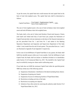 22




As per the norms, the capital fund ratio would measure the total capital fund on the
basis of total risk-weighted assets. The capital fund ratio shall be determined as
follows:

                           Core Capital + Supplementary Capital
    Capital Fund Ratio =
                           Sum of risk-weighted assets
                                                                × 100%

The sum of risk-weighted assets is the sum of total on-balance sheet risk-weighted
assets and total off-balance sheet risk-weighted items.

The banks shall, at the end of Ashoj (mid October), Poush (mid January), Chaitra
(mid April) and Ashad (mid July) of each fiscal year, prepare the Statements of
Capital Fund and other relevant statements on the basis of the financial statements as
per the prescribed Form No. 1 and Form No. 2 and submit to the Banking
Operations Department and Inspection and Supervision Department of this bank
within 1 (one) month from the end of each quarter. The prescribed form no. 1 and 2
are illustrated in Appendix D and Appendix E respectively.

In the event of non-fulfillment of Capital Fund Ratio in any quarter, the banks shall
fulfill the shortfall amount within next 6 (six) months. Until the fulfillment of such
Capital Fund, the banks shall not declare or distribute dividend to its shareholders
under Section 18 of Commercial Bank Act, 2031. The shortfall in the Capital Fund
may be rectified by issuing new shares and/or reallocating assets.

If any bank does not fulfill the minimum Capital Fund within the specified period,
NRB may initiate any of the following actions:

   a) Suspension of declaration / distribution of dividend (including bonus shares).
   b) Suspension of opening new branch.
   c) Suspension of access to refinancing facilities of Nepal Rastra Bank.
   d) Restriction on lending activities of the bank.
   e) Restriction on accepting new deposits.
   f) Initiation of any other actions by exercising the authority under Section 32 of
       Nepal Rastra Bank Act, 2012.
 