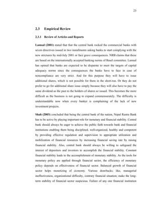 23




2.3    Empirical Review

2.3.1 Review of Articles and Reports

Lamsal (2001) stated that that the central bank rocked the commercial banks with
seven directives issued in two installments asking banks to start complying with the
new strictures by mid-July 2001 or face grave consequences. NRB claims that these
are based on the internationally accepted banking norms of Basel committee. Lamsal
has opined that banks are expected to be disparate to meet the targets of capital
adequacy norms since the consequences the banks have to face in case of
noncompliance are very strict. And for this purpose they will have to issue
additional shares, which is not possible for them in the short-run. Or they do not
prefer to go for additional share issue simply because they will also have to pay the
same dividend as the past to the holders of shares so issued. This becomes the more
difficult as the business is not going to expand commensurately. The difficulty is
understandable now when every banker is complaining of the lack of new
investment projects.

Shah (2003) concluded that being the central bank of the nation, Nepal Rastra Bank
has to be active by playing important role for monetary and financial stability. Central
bank should always be eager to achieve the public faith towards bank and financial
institutions enabling them being disciplined, well-organized, healthy and competent
by providing effective regulation and supervision to appropriate utilization and
mobilization of financial resources by increasing financial saving rate by raising
financial stability. Also, central bank should always be willing to safeguard the
interest of depositors and investors to accomplish the financial stability. Constant
financial stability leads to the accomplishment of monetary stability. As the tools for
monetary policy are applied through financial sector, the efficiency of monetary
policy depends on effectiveness of financial sector. Balanced growth of financial
sector helps monetizing of economy. Various drawbacks; like, managerial
ineffectiveness, organizational difficulty, contrary financial situation; make the long-
term stability of financial sector suspicious. Failure of any one financial institution
 