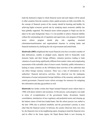 24




leads the destructive impact to whole financial sector and such impact will be spread
to other countries from the countries where capital accounts are fully convertible. So,
the concept of financial system of the country should be boosting and healthy for
achieving higher economic growth rate by steadying macro economic stability has
been globally supported. The financial sector reform program in Nepal can also be
taken in the same background. Since, it is not possible to achieve financial stability
without the commanding role of regulation and supervision, new program of financial
sector    reform      program      should      play     role    regarding       structural
reformation/transformation and organizational structure in existing banks and
financial institutions by clarifying the role of government and central bank.

Khatiwada (2003) enlightened that recent financial crisis have revealed a number of
data deficiencies, notably in pledged assets, deposits held in financially weak
domestic banks and their foreign affiliates, valuation practices leading to bank
valuation of assets being significantly different from market values and complicating
assessments of the realizable value of reserve assets. Similarly, public information is
lacking in many countries on the off-balance-sheet activities of the authorities that
can affect foreign currency resources. There was a lack of information on the
authorities’ financial derivatives activities. Also observed was the inadequate
information of actual and potential foreign liabilities of the monetary authorities and
central government. Financial sector reform envisages for measures for mitigating
this information and data gap problem as well.

Khatiwada has further written that Nepal initiated financial sector reform back in
1980s with donor initiative and assistance. In this process, some progress was made
in terms of re-capitalization of the government banks, divestment, branch
consolidation, introduction of new regulatory and prudential norms and cleaning up
the balance sheets of bad loan loaded banks. But the reform process was stalled in
the later 1990s due to political instability and the government’s priority in areas
other than the financial system. In between, the country observed, from very close
by, the financial crisis in the neighboring region. Keeping in mind the financial crisis
and its effect in the Asian region, the Nepal Rastra Bank is now focusing its
 