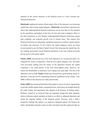 25




attention on the reform measures in the financial sector as a drive towards new
financial architecture.

Khatiwada emphasized various reform majors. One of the measures was increasing
capital base and revising capital adequacy. Khatiwada stressed that experience has
shown that undercapitalized financial institutions are the ones that are first attacked
by the speculators and hedgers at the time of crisis and create contagious effect on
the other institutions as well. Besides, undercapitalized financial institutions cannot
gain credibility and corporate growth even in normal times. This requires that
financial institutions are adequately capitalized and possess resilience against attacks
by dealers and customers. In this context, the capital adequacy norms are being
revised upward as per the Basel Capital Accord. But increasing the capital base for
loss making government owned financial institutions is not easy without involving
private sector in the equity capital.

Pandey (2003) stressed that one of the main objectives of a commercial bank is to
safeguard the money of depositors. With the low capital adequacy rate, the banks
were previously lending from the money of the depositors because the capital
comprised a very small portion of the total risk-weighted assets. However, the
returns the shareholders or promoters were reaping were quite high. The risk of the
depositors was too high. Pandey further put forward that a good banking system is,
therefore, a sine qua non for maintaining financial equilibrium in the country. And,
NRB’s efforts in this direction are really praiseworthy.

Stokes (2003) has mentioned that banks hold capital in excess of reserve requirements
to provide a buffer against future, unexpected losses. Such losses are brought about by
the credit, market, and operational risks inherent in the business of lending money.
Problems created by an insolvent bank are important enough that bank regulators
enforce minimum capital standards on banks in an effort to safeguard depositors and
ensure the ongoing viability of the financial system. However, from a bank’s
perspective holding idle capital is an expensive safeguard against risk because the
bank’s shareholders demand a return on their investment and idle capital provides no
 