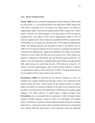 27




2.3.2 Review of Thesis Works

Pandey (2002) has given conclusion regarding the capital adequacy of HBL during
his study period, i.e., as of Poush end 2058 as the capital fund of HBL stands at Rs.
1070 million comprising of Rs. 756 million core capital and Rs. 314 million of
supplementary capital. The total risk weighted assets of HBL is equal to Rs. 12690.6
million. Therefore, the capital adequacy of the bank stands at 8.43% of total risk
weighted assets. Core capital is 5.96% and the supplementary capital is 2.47% of
total risk weighted assets. Hence, Pandey has concluded that HBL has surplus of Rs.
184.92 million of core capital and a shortfall of Rs. 257.08 million of supplementary
capital. The standard required to be maintained by HBL as per NRB by July 16,
2002 is 4.5% in each case totaling at 9% in all. However, according to the directives,
a shortfall in the supplementary capital can be fulfilled by the surplus in core capital.
Therefore, in case of HBL, the bank can use the excess of Rs. 184.92 million core
capital to compensate for the shortfall. But still the bank requires another Rs. 72.6
million to meet the requirement of supplementary capital. Pandey has suggested that
HBL should increase the capital base from Rs. 1070 million by at least Rs. 115
million to meet the capital adequacy ratio. For this, the bank should try to increase
its supplementary capital as it falls short by Rs. 73 million. The bank should increase
its core capital in order to expose itself to more credit risk.

Karmacharya (2002) has expressed that the financial soundness as well as its
strength of the company depends upon the large extend on the composition of the
capital structure and assets. Capital structure of the company presents its resource
capacity and ability of its present worthiness. In the study, he has found that the all
the banks in his study follows the requirements of NRB directives regarding capital
adequacy. The capital structure of studied banks is highly leveraged. Thus,
Karmacharya has recommended that the proportion of debt and equity capital
should be decided keeping in mind the effort of tax advantages and financial
distress. The banks are required to maintain improved capital structure by increasing
equity base i.e., issuing more equity capital, expanding general reserve and retaining
more earnings. With this improvement, it will compromise among the conflicting
 