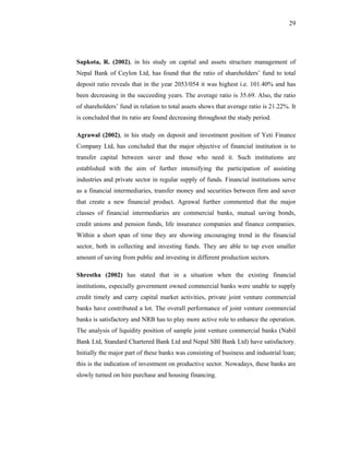 29




Sapkota, R. (2002), in his study on capital and assets structure management of
Nepal Bank of Ceylon Ltd, has found that the ratio of shareholders’ fund to total
deposit ratio reveals that in the year 2053/054 it was highest i.e. 101.40% and has
been decreasing in the succeeding years. The average ratio is 35.69. Also, the ratio
of shareholders’ fund in relation to total assets shows that average ratio is 21.22%. It
is concluded that its ratio are found decreasing throughout the study period.

Agrawal (2002), in his study on deposit and investment position of Yeti Finance
Company Ltd, has concluded that the major objective of financial institution is to
transfer capital between saver and those who need it. Such institutions are
established with the aim of further intensifying the participation of assisting
industries and private sector in regular supply of funds. Financial institutions serve
as a financial intermediaries, transfer money and securities between firm and saver
that create a new financial product. Agrawal further commented that the major
classes of financial intermediaries are commercial banks, mutual saving bonds,
credit unions and pension funds, life insurance companies and finance companies.
Within a short span of time they are showing encouraging trend in the financial
sector, both in collecting and investing funds. They are able to tap even smaller
amount of saving from public and investing in different production sectors.

Shrestha (2002) has stated that in a situation when the existing financial
institutions, especially government owned commercial banks were unable to supply
credit timely and carry capital market activities, private joint venture commercial
banks have contributed a lot. The overall performance of joint venture commercial
banks is satisfactory and NRB has to play more active role to enhance the operation.
The analysis of liquidity position of sample joint venture commercial banks (Nabil
Bank Ltd, Standard Chartered Bank Ltd and Nepal SBI Bank Ltd) have satisfactory.
Initially the major part of these banks was consisting of business and industrial loan;
this is the indication of investment on productive sector. Nowadays, these banks are
slowly turned on hire purchase and housing financing.
 