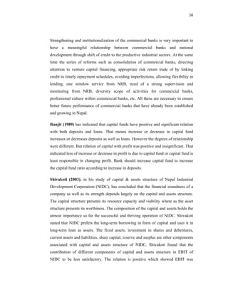 30




Strengthening and institutionalization of the commercial banks is very important to
have a meaningful relationship between commercial banks and national
development through shift of credit to the productive industrial sectors. At the same
time the series of reforms such as consolidation of commercial banks, directing
attention to venture capital financing, appropriate risk return trade of by linking
credit to timely repayment schedules, avoiding imperfections, allowing flexibility in
lending, one window service from NRB, need of a strong supervision and
monitoring from NRB, diversity scope of activities for commercial banks,
professional culture within commercial banks, etc. All these are necessary to ensure
better future performance of commercial banks that have already been established
and growing in Nepal.

Ranjit (1989) has indicated that capital funds have positive and significant relation
with both deposits and loans. That means increase or decrease in capital fund
increases or decreases deposits as well as loans. However the degrees of relationship
were different. But relation of capital with profit was positive and insignificant. That
indicated less of increase or decrease in profit is due to capital fund or capital fund is
least responsible in changing profit. Bank should increase capital fund to increase
the capital fund ratio according to increase in deposits.

Shivakoti (2003), in his study of capital & assets structure of Nepal Industrial
Development Corporation (NIDC), has concluded that the financial soundness of a
company as well as its strength depends largely on the capital and assets structure.
The capital structure presents its resource capacity and viability where as the asset
structure presents its worthiness. The composition of the capital and assets holds the
utmost importance so far the successful and thriving operation of NIDC. Shivakoti
stated that NIDC prefers the long-term borrowing in form of capital and uses it in
long-term loan as assets. The fixed assets, investment in shares and debentures,
current assets and liabilities, share capital, reserve and surplus are other components
associated with capital and assets structure of NIDC. Shivakoti found that the
contribution of different components of capital and assets structure in EBIT of
NIDC to be less satisfactory. The relation is positive which showed EBIT was
 