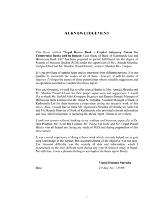 A CKNOWLEDGEMENT



This thesis entitled “Nepal Rastra Bank – Capital Adequacy Norms for
Commercial Banks and its impact: Case Study of Bank of Kathmandu Ltd and
Himalayan Bank Ltd” has been prepared in partial fulfillment for the degree of
Masters of Business Studies (MBS) under the supervision of Mrs. Amuda Shrestha,
Campus Chief and Mr. Shankar Prasad Khanal, Lecturer, Shanker Dev Campus.

It is my privilege of getting helps and co-operation from different persons. It is not
possible to enumerate the names of all of them. However, it will be matter of
injustice if I forget the names of those personalities whose valuable suggestions and
co-operation escorted to complete this thesis report.

First and foremost, I would like to offer special thanks to Mrs. Amuda Shrestha and
Mr. Shankar Prasad Khanal for their proper supervision and suggestions. I would
like to thank Mr. Sushiel Joshi, Company Secretary and Deputy General Manager of
Himalayan Bank Limited and Mr. Binod N. Shrestha, Assistant Manager of Bank of
Kathmandu Ltd for their immense co-operation during the research work of this
thesis. Also, I would like to thank Mr. Gyanendra Shrestha of Himalayan Bank Ltd
and Ms. Ramila Shrestha of Bank of Kathmandu who provided relevant information
and data, which helped me in preparing this thesis report. Thanks to all of them.

I could not remain without thanking to my teachers and lecturers, especially to Dr.
Gita Pradhan, Mr. Rishi Raj Gautam, Mr. Puspa Raj Joshi and Mr. Gopal Prasad
Bhatta who all helped me during my study of MBS and during preparation of this
thesis report.

It was a novel experience of doing a thesis work which certainly helped me to gain
deep knowledge in the subject. But accomplishment of the objective was not easy.
The foremost difficulty was the scarcity of data and information, which I
experienced as the most difficult work during any type of research study in Nepal.
Nevertheless, it was a pleasant feeling to accomplish the thesis report finally.


                                                     Manoj Dumaru Shrestha
Date:                                                TU Reg. No.: 720/93




                                          i
 