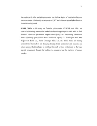31




increasing with other variables correlated but the low degree of correlation between
them meant the relationship between these EBIT and other variables lacks closeness
in its increasing trend.

Kadel (2002), in his study on financial performance of NGBL and HBL, has
concluded as many commercial banks have been competing with each other in their
business. When the government adopted liberal policy, as a result many commercial
banks especially joint-venture banks increased rapidly i.e., Himalayan Bank Ltd,
Nepal SBI Bank Ltd, Nepal Grindlays Bank Ltd, etc. These banks are mainly
concentrated themselves on financing foreign trade, commerce and industry and
other sectors. Banking helps to mobilize the small savings collectively to the huge
capital investment though the banking is considered as the platform of money
market.
 