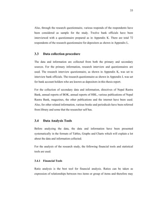 33




Also, through the research questionnaire, various responds of the respondents have
been considered as sample for the study. Twelve bank officials have been
interviewed with a questionnaire prepared as in Appendix K. There are total 72
respondents of the research questionnaire for depositors as shown in Appendix L.


3.3    Data collection procedure

The data and information are collected from both the primary and secondary
sources. For the primary information, research interview and questionnaires are
used. The research interview questionnaire, as shown in Appendix K, was set to
interview bank officials. The research questionnaire as shown in Appendix L was set
for bank account holders who are known as depositors in this thesis report.

For the collection of secondary data and information, directives of Nepal Rastra
Bank, annual reports of BOK, annual reports of HBL, various publications of Nepal
Rastra Bank, magazines, the other publications and the internet have been used.
Also, for other related information, various books and periodicals have been referred
from library and some that the researcher self has.


3.4    Data Analysis Tools

Before analyzing the data, the data and information have been presented
systematically in the formats of Tables, Graphs and Charts which will explain a lot
about the data and information collected.

For the analysis of the research study, the following financial tools and statistical
tools are used.


3.4.1 Financial Tools

Ratio analysis is the best tool for financial analysis. Ratios can be taken as
expression of relationships between two items or group of items and therefore may
 