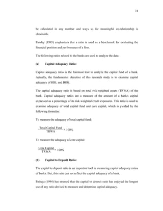 34




be calculated in any number and ways so far meaningful co-relationship is
obtainable.

Pandey (1995) emphasizes that a ratio is used as a benchmark for evaluating the
financial position and performance of a firm.

The following ratios related to the banks are used to analyze the data:

(a)       Capital Adequacy Ratio:

Capital adequacy ratio is the foremost tool to analyze the capital fund of a bank.
Actually, the fundamental objective of this research study is to examine capital
adequacy of HBL and BOK.

The capital adequacy ratio is based on total risk-weighted assets (TRWA) of the
bank. Capital adequacy ratios are a measure of the amount of a bank's capital
expressed as a percentage of its risk weighted credit exposures. This ratio is used to
examine adequacy of total capital fund and core capital, which is yielded by the
following formulas:

To measure the adequacy of total capital fund:

      Total Capital Fund
            TRWA
                         × 100%

To measure the adequacy of core capital:

  Core Capital
    TRWA
               × 100%

(b)       Capital to Deposit Ratio:

The capital to deposit ratio is an important tool in measuring capital adequacy ratios
of banks. But, this ratio can not reflect the capital adequacy of a bank.

Patheja (1994) has stressed that the capital to deposit ratio has enjoyed the longest
use of any ratio devised to measure and determine capital adequacy.
 