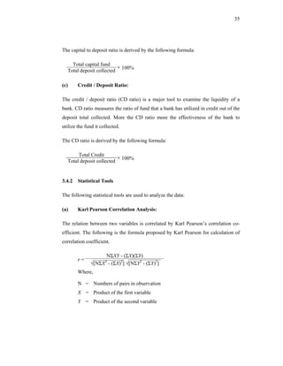 35




The capital to deposit ratio is derived by the following formula:

    Total capital fund
  Total deposit collected
                          × 100%

(c)     Credit / Deposit Ratio:

The credit / deposit ratio (CD ratio) is a major tool to examine the liquidity of a
bank. CD ratio measures the ratio of fund that a bank has utilized in credit out of the
deposit total collected. More the CD ratio more the effectiveness of the bank to
utilize the fund it collected.

The CD ratio is derived by the following formula:

       Total Credit
  Total deposit collected
                          × 100%


3.4.2 Statistical Tools

The following statistical tools are used to analyze the data:

(a)     Karl Pearson Correlation Analysis:

The relation between two variables is correlated by Karl Pearson’s correlation co-
efficient. The following is the formula proposed by Karl Pearson for calculation of
correlation coefficient.

                   NΣXY - (ΣX)(ΣY)
        r=
              √[NΣX - (ΣX)2] √[NΣY2 - (ΣY)2]
                      2


        Where,

        N = Numbers of pairs in observation
        X = Product of the first variable
        Y = Product of the second variable
 