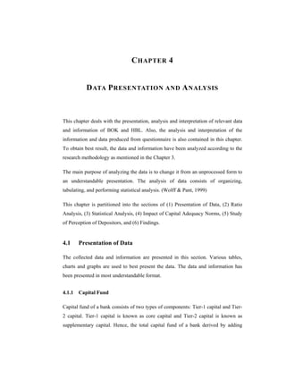 C HAPTER 4


           D ATA P RESENTATION AND A NALYSIS



This chapter deals with the presentation, analysis and interpretation of relevant data
and information of BOK and HBL. Also, the analysis and interpretation of the
information and data produced from questionnaire is also contained in this chapter.
To obtain best result, the data and information have been analyzed according to the
research methodology as mentioned in the Chapter 3.

The main purpose of analyzing the data is to change it from an unprocessed form to
an understandable presentation. The analysis of data consists of organizing,
tabulating, and performing statistical analysis. (Wolff & Pant, 1999)

This chapter is partitioned into the sections of (1) Presentation of Data, (2) Ratio
Analysis, (3) Statistical Analysis, (4) Impact of Capital Adequacy Norms, (5) Study
of Perception of Depositors, and (6) Findings.


4.1    Presentation of Data

The collected data and information are presented in this section. Various tables,
charts and graphs are used to best present the data. The data and information has
been presented in most understandable format.


4.1.1 Capital Fund

Capital fund of a bank consists of two types of components: Tier-1 capital and Tier-
2 capital. Tier-1 capital is known as core capital and Tier-2 capital is known as
supplementary capital. Hence, the total capital fund of a bank derived by adding
 