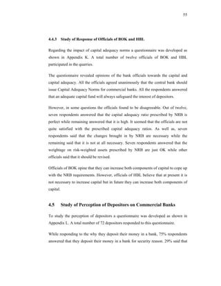 55




4.4.3 Study of Response of Officials of BOK and HBL

Regarding the impact of capital adequacy norms a questionnaire was developed as
shown in Appendix K. A total number of twelve officials of BOK and HBL
participated in the quarries.

The questionnaire revealed opinions of the bank officials towards the capital and
capital adequacy. All the officials agreed unanimously that the central bank should
issue Capital Adequacy Norms for commercial banks. All the respondents answered
that an adequate capital fund will always safeguard the interest of depositors.

However, in some questions the officials found to be disagreeable. Out of twelve,
seven respondents answered that the capital adequacy ratio prescribed by NRB is
perfect while remaining answered that it is high. It seemed that the officials are not
quite satisfied with the prescribed capital adequacy ratios. As well as, seven
respondents said that the changes brought in by NRB are necessary while the
remaining said that it is not at all necessary. Seven respondents answered that the
weightage on risk-weighted assets prescribed by NRB are just OK while other
officials said that it should be revised.

Officials of BOK opine that they can increase both components of capital to cope up
with the NRB requirements. However, officials of HBL believe that at present it is
not necessary to increase capital but in future they can increase both components of
capital.


4.5        Study of Perception of Depositors on Commercial Banks

To study the perception of depositors a questionnaire was developed as shown in
Appendix L. A total number of 72 depositors responded to this questionnaire.

While responding to the why they deposit their money in a bank, 75% respondents
answered that they deposit their money in a bank for security reason. 29% said that
 