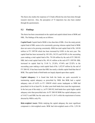 58




The thesis also studies the responses of 12 bank officials has also been done through
research interview. Also, the perception of 72 depositors has also been studied
through the questionnaire.


5.2    Findings

The thesis has been concentrated on the capital and capital related items of BOK and
HBL. The findings of the study are as follows:

Capital Fund: Capital fund of BOK is less than that of HBL. Over the study period,
capital fund of HBL seems to be consistently growing whereas capital fund of BOK
does not seem to be growing consistently. BOK has total capital fund of Rs. 169.94
million in FY 1997/98 which has been increased by 0.90% in the next year. The
capital fund has been increased by 105.10%, 38.21% and 50.58% in the succeeding
years making a total capital fund of Rs. 791.90 million by the end of FY 2001/02.
HBL had a total capital fund of Rs. 491.41 million at the end of FY 1997/98. HBL
increased its capital fund by 31.68 %, 25.26%, 47.84% and 22.92% in the
succeeding years making a total capital fund of Rs. 1,472.97 million by the end of
FY 2001/02. It has been learnt that HBL has nearly a double capital fund than that of
BOK. The capital funds of both banks are largely depend upon share capital.

Capital Adequacy: It is found that both the banks are quite successful in
maintaining capital adequacy as prescribed by NRB. But BOK had a capital
adequacy ratio of 6.63% in FY 1998/99 which seems inadequate as NRB had
prescribed it to be at least 8%. In other years both banks have meet the requirement.
In the last year of the study i.e., in FY 2001/02, both banks have quite higher capital
adequacy ratio than prescribed ratio. In FY 2001/02 BOK has capital adequacy ratio
of 14.42 % and HBL has the same ratio of 11.56 % while the requirement of norms
directed by NRB is only 9%.

Risk-weighted Assets: While studying the capital adequacy the most significant
component is risk-weighted assets. BOK had risk-weighted assets of Rs. 1,551.96
 