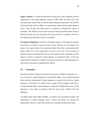 60




Impact Analysis: It is observed that both the banks have been complying with the
requirement of the capital adequacy norms of NRB. Both the banks have been
increasing their capital funds to meet the capital adequacy requirement. The officials
of both the banks feel that NRB, as a central bank, should set the capital adequacy
norms. They all agree that these norms are required to safeguard the interest of
depositors. The officials are not quite convinced with the prescribed ratios. Some of
them say that the ratios are reasonable and some say that it is not perfect. However,
the majority opine that these norms are acceptable.

Perception of Depositors: It has been found that majority of the depositors deposit
their money in a bank for security of their money. But they are not seemed to be
aware of the capital fund of the commercial bank where they are depositing their
money. Only 25% of the respondents are aware of the fact of the necessity of
adequate capital to safeguard their money. Also majority of the respondents say that
attractive interest is required to attract deposits to commercial banks. It has been
studied that the depositors in Nepal are not aware of the fact of capital adequacy of a
bank which is necessary to safeguard their deposit.


5.3    Conclusion

Commercial banks of Nepal are bound by the directives of NRB. The directive no. 1
has set norms on capital adequacy for commercial banks. Every commercial bank
has to meet the requirement of capital adequacy as stated by the directive. Capital
adequacy is the portion of capital fund in regard of risk-weighted assets that a
commercial bank holds. Capital adequacy is required to safeguard the money of the
depositors as the banks are playing with the money they collected from the
depositors.

The banks under study, BOK and HBL, are found to be successful to comply with
requirement of capital adequacy norms. Anyhow the banks are meeting the
requirements. However some bank officials are not satisfied with the provisions.
 