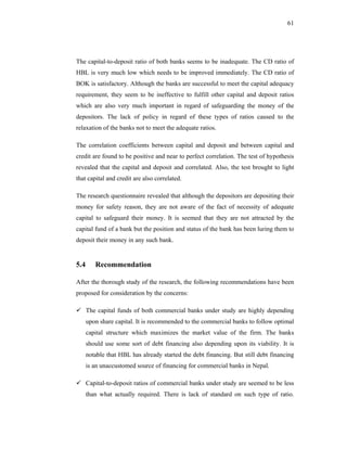 61




The capital-to-deposit ratio of both banks seems to be inadequate. The CD ratio of
HBL is very much low which needs to be improved immediately. The CD ratio of
BOK is satisfactory. Although the banks are successful to meet the capital adequacy
requirement, they seem to be ineffective to fulfill other capital and deposit ratios
which are also very much important in regard of safeguarding the money of the
depositors. The lack of policy in regard of these types of ratios caused to the
relaxation of the banks not to meet the adequate ratios.

The correlation coefficients between capital and deposit and between capital and
credit are found to be positive and near to perfect correlation. The test of hypothesis
revealed that the capital and deposit and correlated. Also, the test brought to light
that capital and credit are also correlated.

The research questionnaire revealed that although the depositors are depositing their
money for safety reason, they are not aware of the fact of necessity of adequate
capital to safeguard their money. It is seemed that they are not attracted by the
capital fund of a bank but the position and status of the bank has been luring them to
deposit their money in any such bank.


5.4      Recommendation

After the thorough study of the research, the following recommendations have been
proposed for consideration by the concerns:

      The capital funds of both commercial banks under study are highly depending
      upon share capital. It is recommended to the commercial banks to follow optimal
      capital structure which maximizes the market value of the firm. The banks
      should use some sort of debt financing also depending upon its viability. It is
      notable that HBL has already started the debt financing. But still debt financing
      is an unaccustomed source of financing for commercial banks in Nepal.

      Capital-to-deposit ratios of commercial banks under study are seemed to be less
      than what actually required. There is lack of standard on such type of ratio.
 