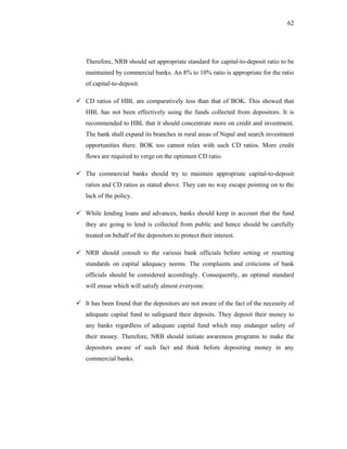 62




Therefore, NRB should set appropriate standard for capital-to-deposit ratio to be
maintained by commercial banks. An 8% to 10% ratio is appropriate for the ratio
of capital-to-deposit.

CD ratios of HBL are comparatively less than that of BOK. This showed that
HBL has not been effectively using the funds collected from depositors. It is
recommended to HBL that it should concentrate more on credit and investment.
The bank shall expand its branches in rural areas of Nepal and search investment
opportunities there. BOK too cannot relax with such CD ratios. More credit
flows are required to verge on the optimum CD ratio.

The commercial banks should try to maintain appropriate capital-to-deposit
ratios and CD ratios as stated above. They can no way escape pointing on to the
lack of the policy.

While lending loans and advances, banks should keep in account that the fund
they are going to lend is collected from public and hence should be carefully
treated on behalf of the depositors to protect their interest.

NRB should consult to the various bank officials before setting or resetting
standards on capital adequacy norms. The complaints and criticisms of bank
officials should be considered accordingly. Consequently, an optimal standard
will ensue which will satisfy almost everyone.

It has been found that the depositors are not aware of the fact of the necessity of
adequate capital fund to safeguard their deposits. They deposit their money to
any banks regardless of adequate capital fund which may endanger safety of
their money. Therefore, NRB should initiate awareness programs to make the
depositors aware of such fact and think before depositing money in any
commercial banks.
 